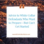 Advice to White Collar Defendants Who Want to Prepare--But Can't Get Started